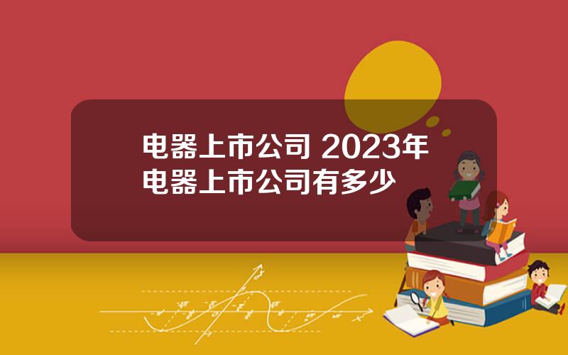 电器上市公司 2023年电器上市公司有多少